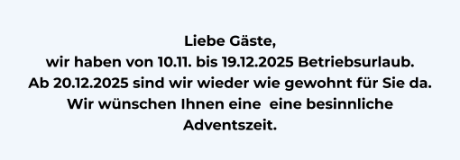 Liebe Gäste,  wir haben von 10.11. bis 19.12.2025 Betriebsurlaub. Ab 20.12.2025 sind wir wieder wie gewohnt für Sie da.  Wir wünschen Ihnen eine  eine besinnliche Adventszeit.