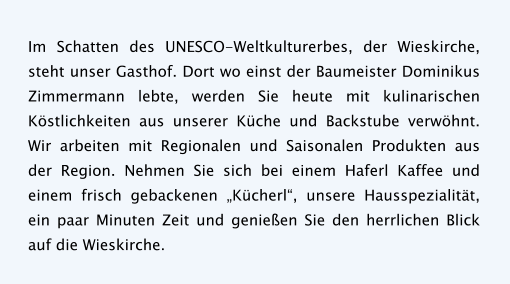 Im Schatten des UNESCO-Weltkulturerbes, der Wieskirche, steht unser Gasthof. Dort wo einst der Baumeister Dominikus Zimmermann lebte, werden Sie heute mit kulinarischen Köstlichkeiten aus unserer Küche und Backstube verwöhnt. Wir arbeiten mit Regionalen und Saisonalen Produkten aus der Region. Nehmen Sie sich bei einem Haferl Kaffee und einem frisch gebackenen „Kücherl“, unsere Hausspezialität, ein paar Minuten Zeit und genießen Sie den herrlichen Blick auf die Wieskirche.